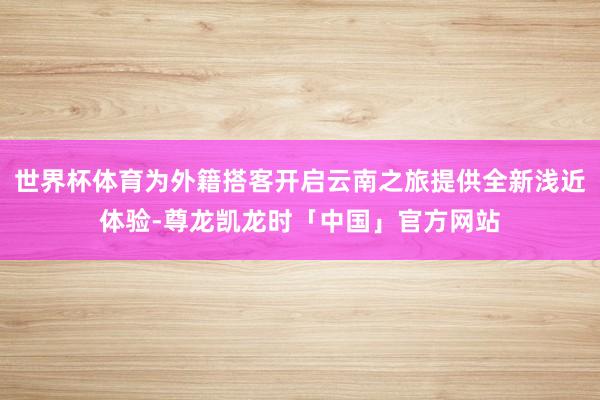 世界杯体育为外籍搭客开启云南之旅提供全新浅近体验-尊龙凯龙时「中国」官方网站