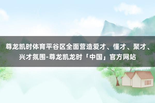 尊龙凯时体育平谷区全面营造爱才、懂才、聚才、兴才氛围-尊龙凯龙时「中国」官方网站