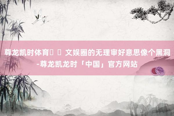 尊龙凯时体育​​文娱圈的无理审好意思像个黑洞-尊龙凯龙时「中国」官方网站