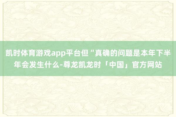 凯时体育游戏app平台但“真确的问题是本年下半年会发生什么-尊龙凯龙时「中国」官方网站