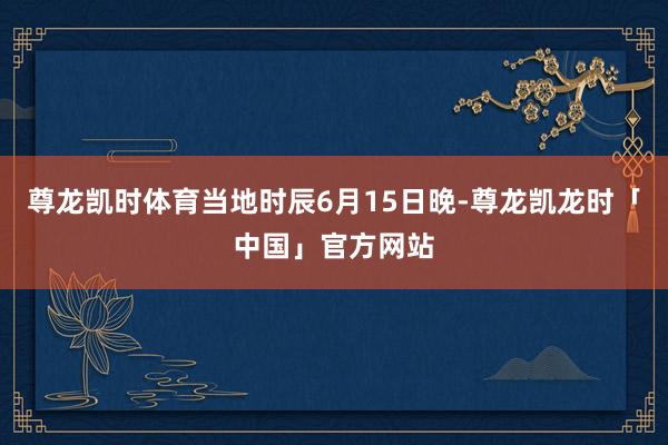 尊龙凯时体育当地时辰6月15日晚-尊龙凯龙时「中国」官方网站