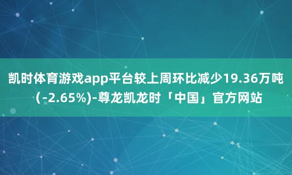 凯时体育游戏app平台较上周环比减少19.36万吨（-2.65%)-尊龙凯龙时「中国」官方网站