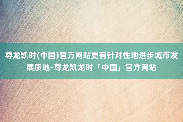 尊龙凯时(中国)官方网站更有针对性地进步城市发展质地-尊龙凯龙时「中国」官方网站