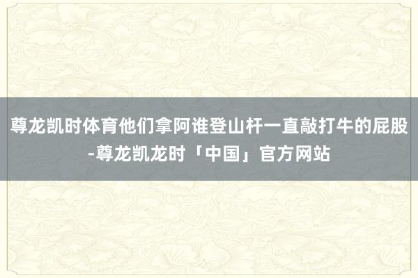 尊龙凯时体育他们拿阿谁登山杆一直敲打牛的屁股-尊龙凯龙时「中国」官方网站