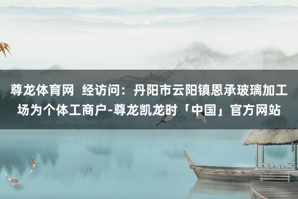 尊龙体育网  经访问：丹阳市云阳镇恩承玻璃加工场为个体工商户-尊龙凯龙时「中国」官方网站