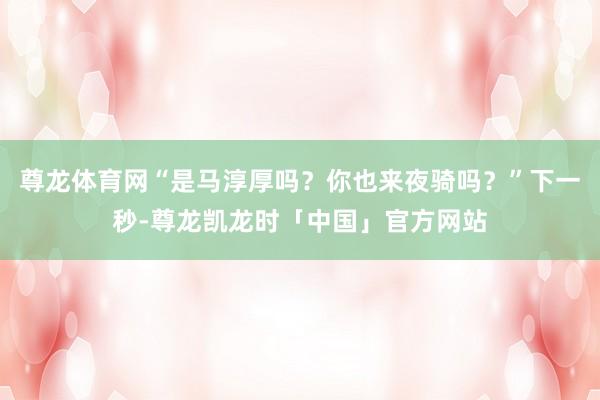 尊龙体育网“是马淳厚吗？你也来夜骑吗？”下一秒-尊龙凯龙时「中国」官方网站