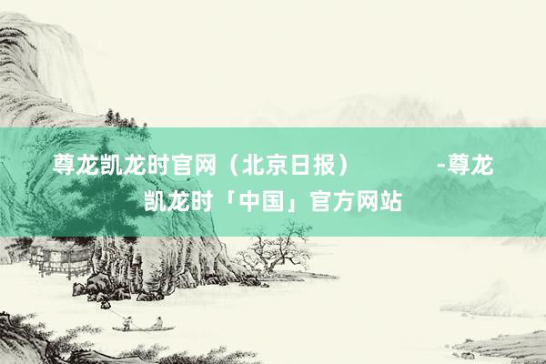 尊龙凯龙时官网（北京日报）            -尊龙凯龙时「中国」官方网站