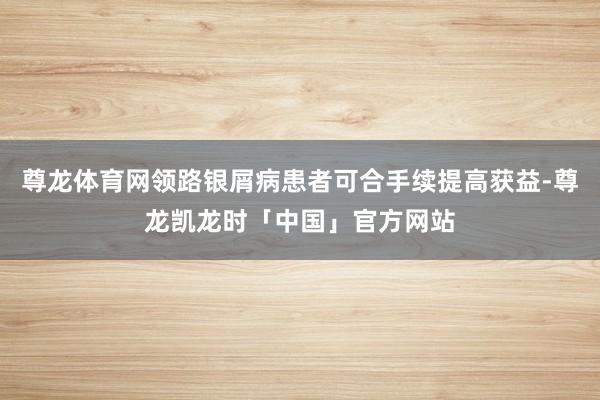 尊龙体育网领路银屑病患者可合手续提高获益-尊龙凯龙时「中国」官方网站
