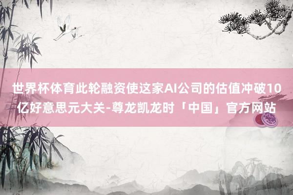 世界杯体育此轮融资使这家AI公司的估值冲破10亿好意思元大关-尊龙凯龙时「中国」官方网站