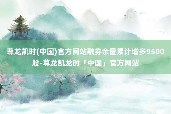 尊龙凯时(中国)官方网站融券余量累计增多9500股-尊龙凯龙时「中国」官方网站