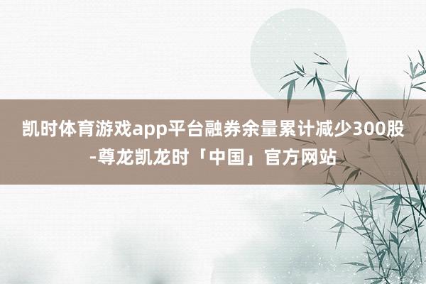 凯时体育游戏app平台融券余量累计减少300股-尊龙凯龙时「中国」官方网站