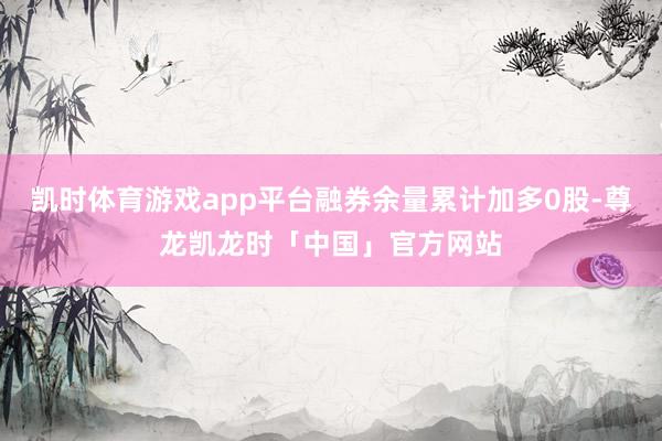 凯时体育游戏app平台融券余量累计加多0股-尊龙凯龙时「中国」官方网站