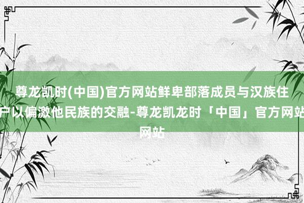 尊龙凯时(中国)官方网站鲜卑部落成员与汉族住户以偏激他民族的交融-尊龙凯龙时「中国」官方网站