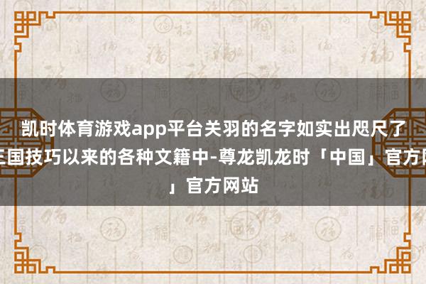 凯时体育游戏app平台关羽的名字如实出咫尺了自三国技巧以来的各种文籍中-尊龙凯龙时「中国」官方网站