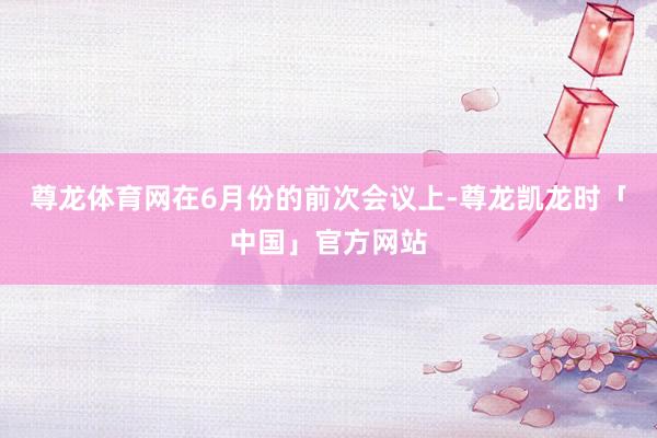 尊龙体育网　　在6月份的前次会议上-尊龙凯龙时「中国」官方网站