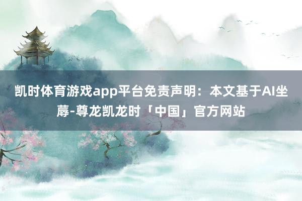 凯时体育游戏app平台免责声明：本文基于AI坐蓐-尊龙凯龙时「中国」官方网站