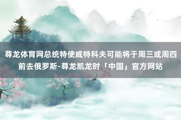 尊龙体育网总统特使威特科夫可能将于周三或周四前去俄罗斯-尊龙凯龙时「中国」官方网站