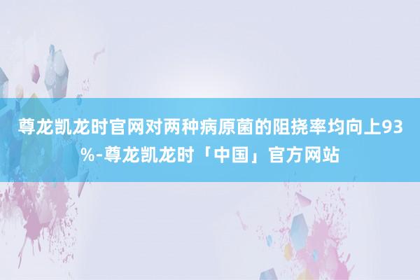 尊龙凯龙时官网对两种病原菌的阻挠率均向上93%-尊龙凯龙时「中国」官方网站