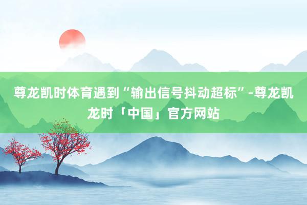 尊龙凯时体育遇到“输出信号抖动超标”-尊龙凯龙时「中国」官方网站