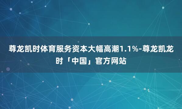 尊龙凯时体育服务资本大幅高潮1.1%-尊龙凯龙时「中国」官方网站
