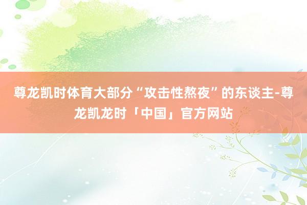 尊龙凯时体育大部分“攻击性熬夜”的东谈主-尊龙凯龙时「中国」官方网站