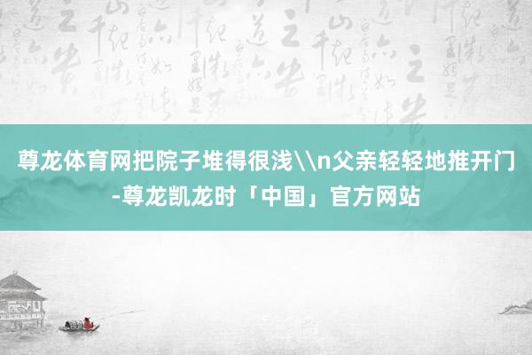 尊龙体育网把院子堆得很浅\n父亲轻轻地推开门-尊龙凯龙时「中国」官方网站
