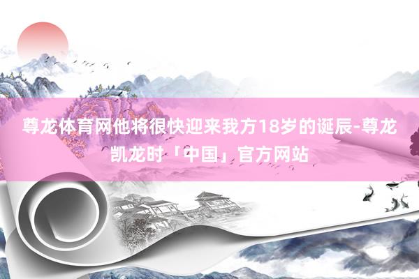 尊龙体育网他将很快迎来我方18岁的诞辰-尊龙凯龙时「中国」官方网站