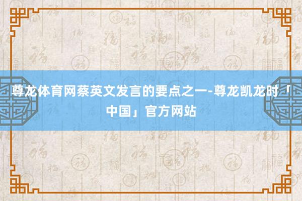 尊龙体育网蔡英文发言的要点之一-尊龙凯龙时「中国」官方网站