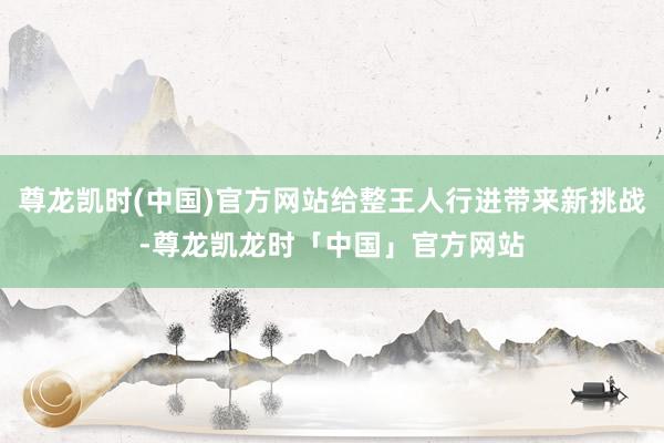 尊龙凯时(中国)官方网站给整王人行进带来新挑战-尊龙凯龙时「中国」官方网站