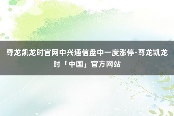尊龙凯龙时官网中兴通信盘中一度涨停-尊龙凯龙时「中国」官方网站