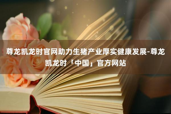 尊龙凯龙时官网助力生猪产业厚实健康发展-尊龙凯龙时「中国」官方网站