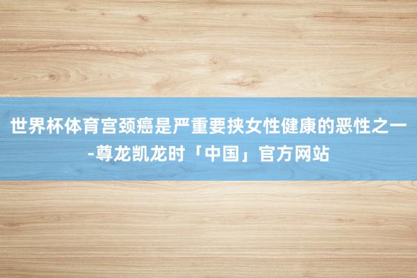 世界杯体育宫颈癌是严重要挟女性健康的恶性之一-尊龙凯龙时「中国」官方网站