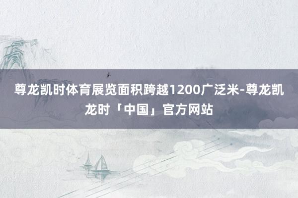 尊龙凯时体育展览面积跨越1200广泛米-尊龙凯龙时「中国」官方网站