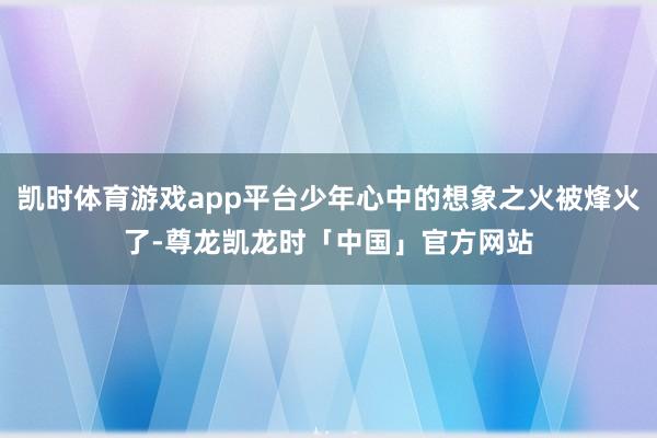 凯时体育游戏app平台少年心中的想象之火被烽火了-尊龙凯龙时「中国」官方网站