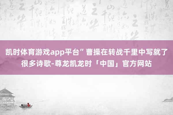 凯时体育游戏app平台”曹操在转战千里中写就了很多诗歌-尊龙凯龙时「中国」官方网站