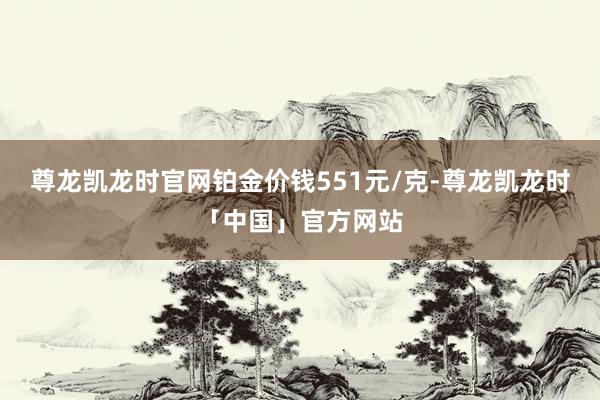 尊龙凯龙时官网铂金价钱551元/克-尊龙凯龙时「中国」官方网站