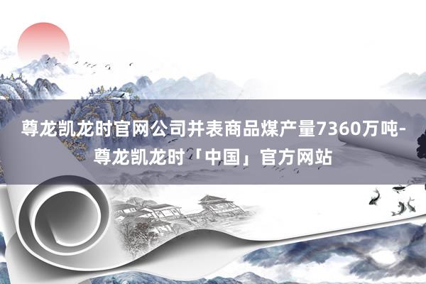 尊龙凯龙时官网公司并表商品煤产量7360万吨-尊龙凯龙时「中国」官方网站