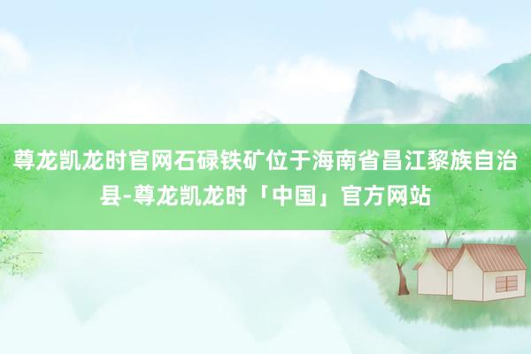尊龙凯龙时官网石碌铁矿位于海南省昌江黎族自治县-尊龙凯龙时「中国」官方网站