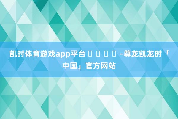凯时体育游戏app平台 ​​​​-尊龙凯龙时「中国」官方网站