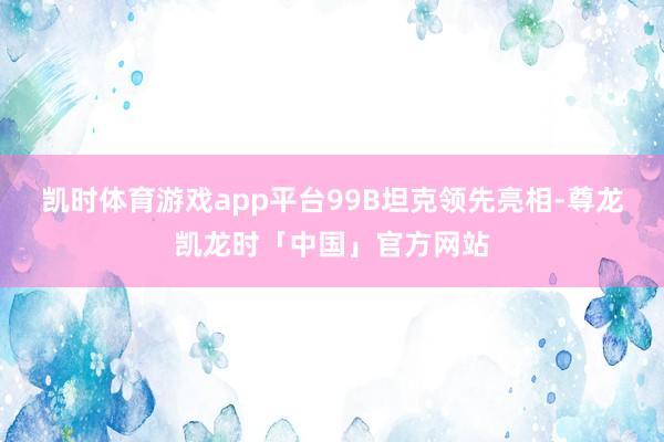 凯时体育游戏app平台99B坦克领先亮相-尊龙凯龙时「中国」官方网站