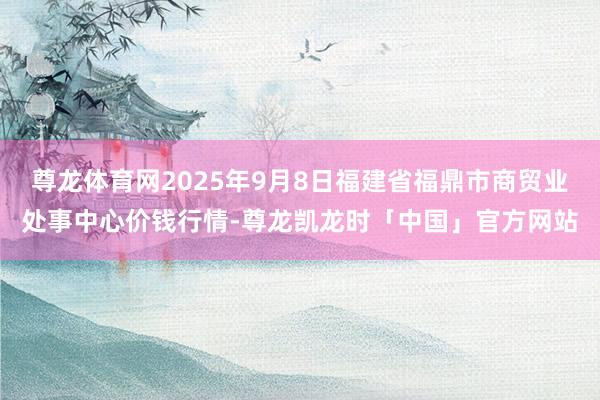 尊龙体育网2025年9月8日福建省福鼎市商贸业处事中心价钱行情-尊龙凯龙时「中国」官方网站