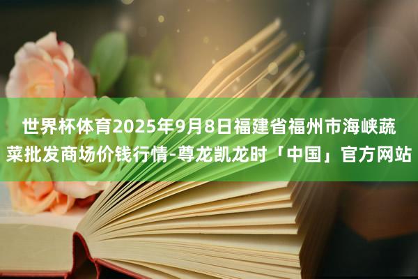 世界杯体育2025年9月8日福建省福州市海峡蔬菜批发商场价钱行情-尊龙凯龙时「中国」官方网站