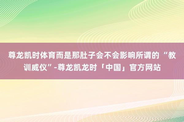 尊龙凯时体育而是那肚子会不会影响所谓的 “教训威仪”-尊龙凯龙时「中国」官方网站