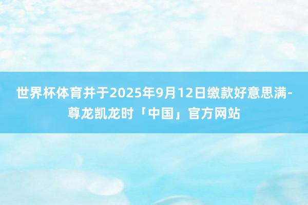 世界杯体育并于2025年9月12日缴款好意思满-尊龙凯龙时「中国」官方网站