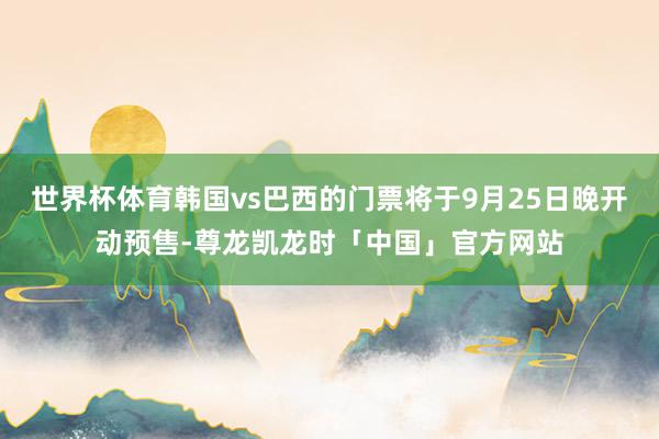 世界杯体育韩国vs巴西的门票将于9月25日晚开动预售-尊龙凯龙时「中国」官方网站