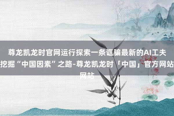 尊龙凯龙时官网运行探索一条诓骗最新的AI工夫挖掘“中国因素”之路-尊龙凯龙时「中国」官方网站