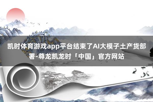 凯时体育游戏app平台结束了AI大模子土产货部署-尊龙凯龙时「中国」官方网站