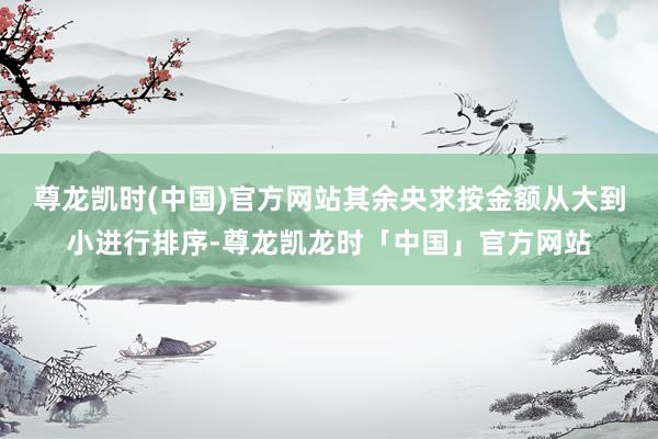 尊龙凯时(中国)官方网站其余央求按金额从大到小进行排序-尊龙凯龙时「中国」官方网站