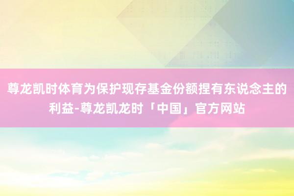尊龙凯时体育为保护现存基金份额捏有东说念主的利益-尊龙凯龙时「中国」官方网站