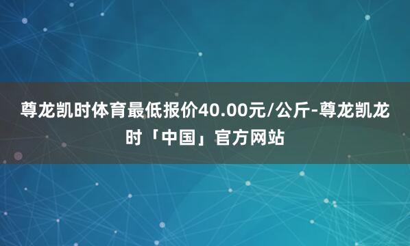 尊龙凯时体育最低报价40.00元/公斤-尊龙凯龙时「中国」官方网站